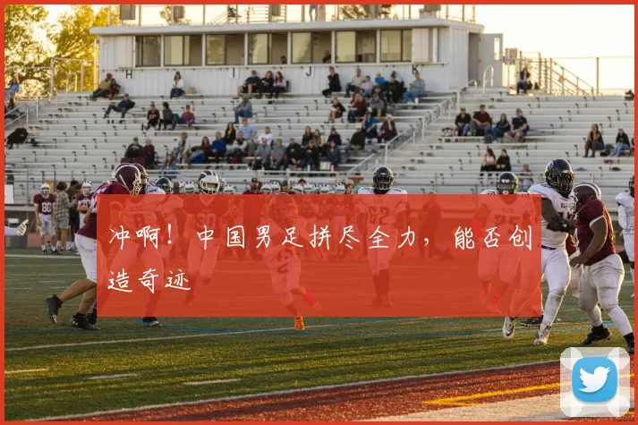 冲啊！中国男足拼尽全力，能否创造奇迹