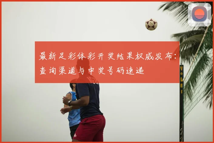 最新足彩体彩开奖结果权威发布：查询渠道与中奖号码速递
