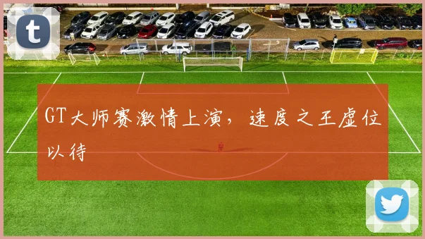 GT大师赛激情上演，速度之王虚位以待