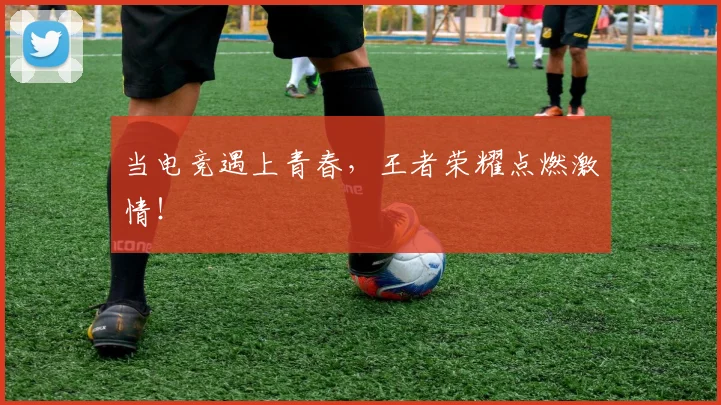 当电竞遇上青春，王者荣耀点燃激情！