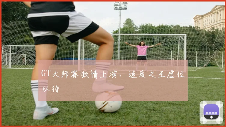 GT大师赛激情上演，速度之王虚位以待
