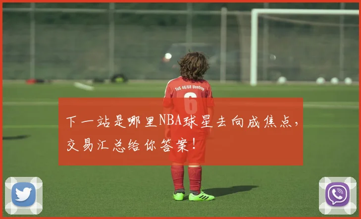 下一站是哪里NBA球星去向成焦点，交易汇总给你答案！