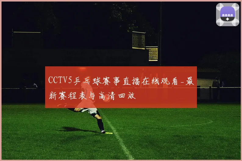 CCTV5乒乓球赛事直播在线观看_最新赛程表与高清回放