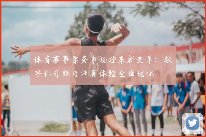 体育赛事票务市场迎来新变革：数字化升级与消费体验全面优化